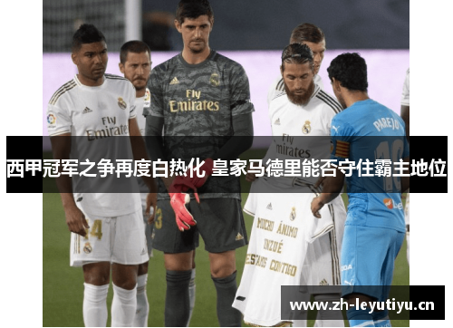 西甲冠军之争再度白热化 皇家马德里能否守住霸主地位 西甲冠军之争再度白热化 皇家马德里能否守住霸主地位