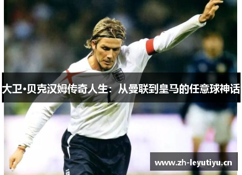 大卫·贝克汉姆传奇人生:从曼联到皇马的任意球神话 大卫·贝克汉姆传奇人生:从曼联到皇马的任意球神话