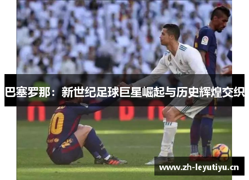 巴塞罗那:新世纪足球巨星崛起与历史辉煌交织 巴塞罗那:新世纪足球巨星崛起与历史辉煌交织