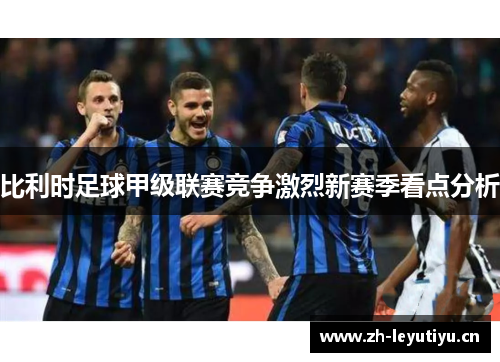 比利时足球甲级联赛竞争激烈新赛季看点分析 比利时足球甲级联赛竞争激烈新赛季看点分析