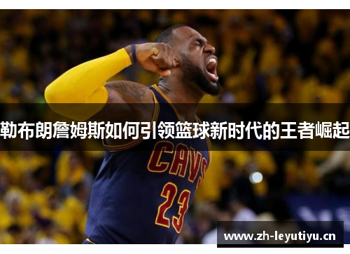 勒布朗詹姆斯如何引领篮球新时代的王者崛起 勒布朗詹姆斯如何引领篮球新时代的王者崛起