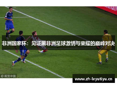 非洲国家杯:见证黑非洲足球激情与荣耀的巅峰对决 非洲国家杯:见证黑非洲足球激情与荣耀的巅峰对决