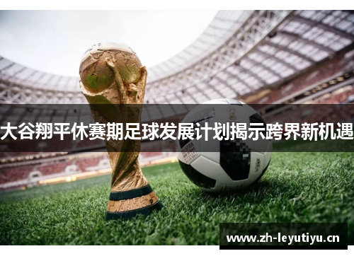 大谷翔平休赛期足球发展计划揭示跨界新机遇 大谷翔平休赛期足球发展计划揭示跨界新机遇