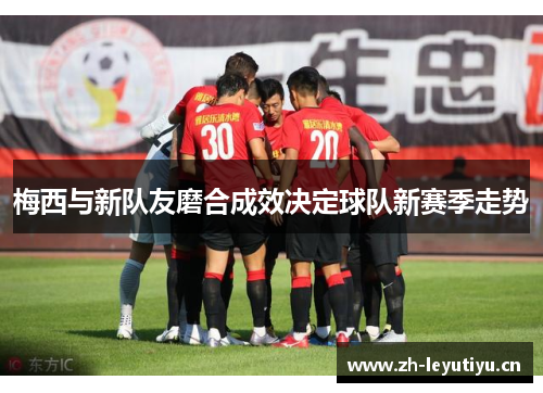 梅西与新队友磨合成效决定球队新赛季走势 梅西与新队友磨合成效决定球队新赛季走势